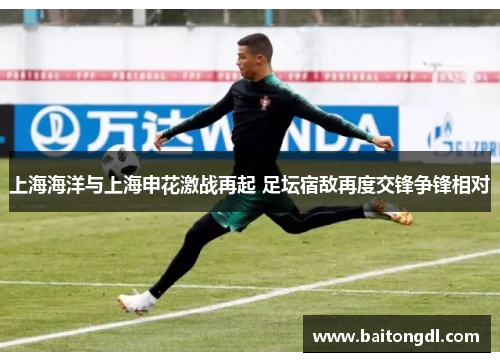 上海海洋与上海申花激战再起 足坛宿敌再度交锋争锋相对