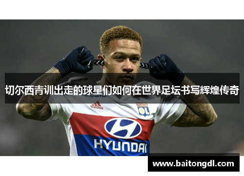 切尔西青训出走的球星们如何在世界足坛书写辉煌传奇