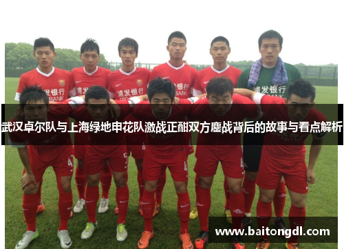 武汉卓尔队与上海绿地申花队激战正酣双方鏖战背后的故事与看点解析