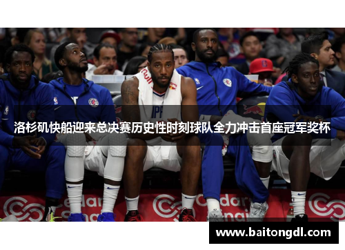 洛杉矶快船迎来总决赛历史性时刻球队全力冲击首座冠军奖杯