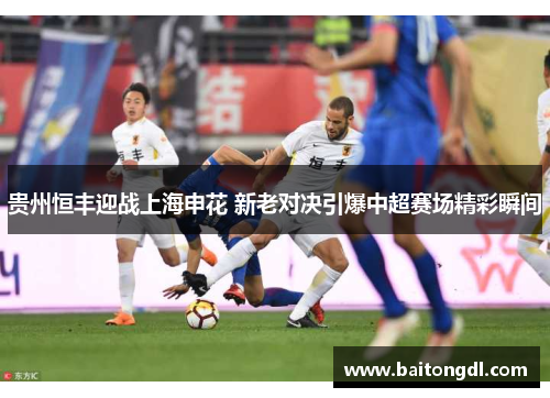 贵州恒丰迎战上海申花 新老对决引爆中超赛场精彩瞬间